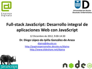 Full-stack JavaScript: Desarrollo integral de
      aplicaciones Web con JavaScript
               19 Diciembre de 2012, 9:00-14:30
       Dr. Diego López-de-Ipiña González-de-Araza
                       dipina@deusto.es
           http://paginaspersonales.deusto.es/dipina
                http://www.slideshare.net/dipina




                              1
 