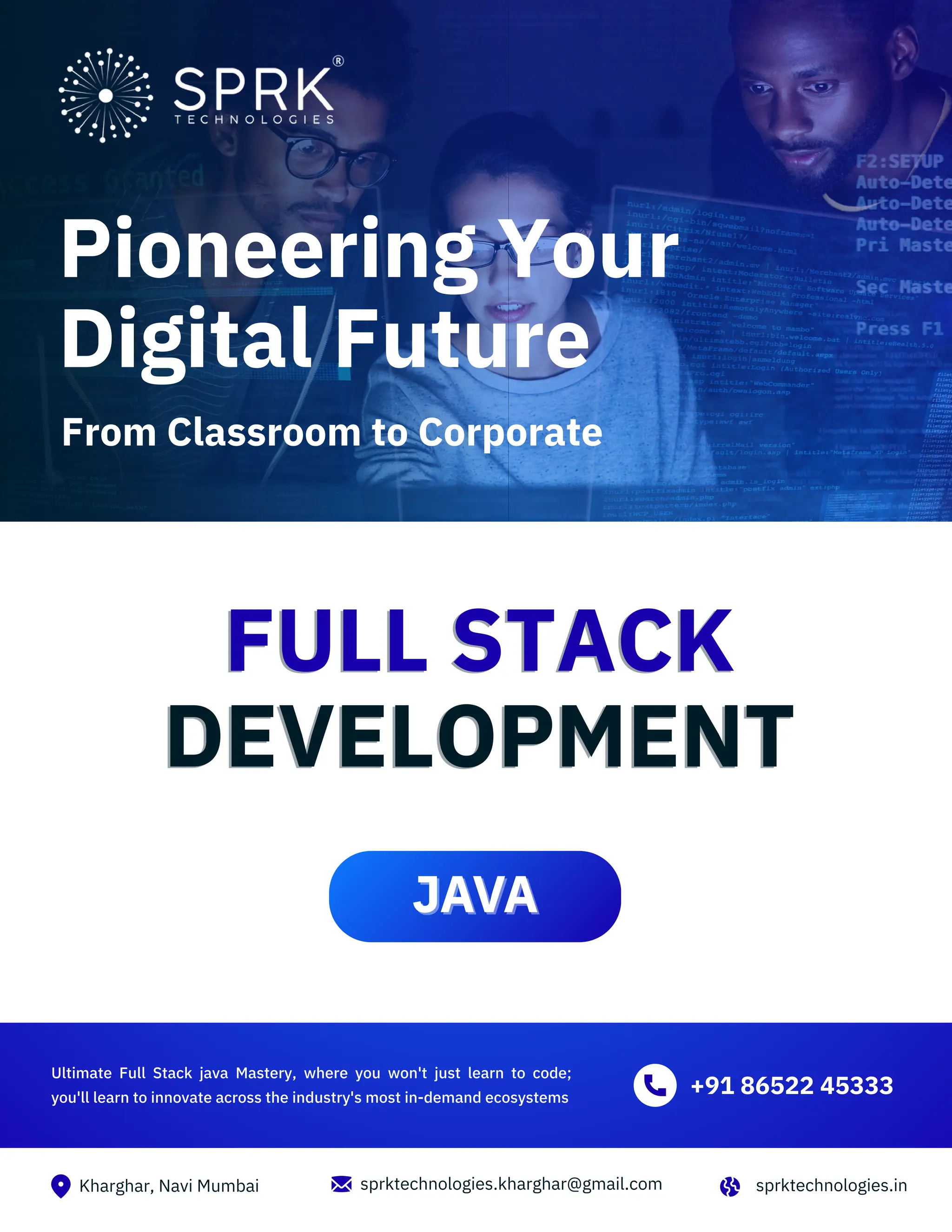 Kharghar, Navi Mumbai sprktechnologies.in sprktechnologies.kharghar@gmail.com FULL STACK DEVELOPMENT FULL STACK DEVELOPMENT Ultimate Full Stack java Mastery, where you won't just learn to code; you'll learn to innovate across the industry's most in-demand ecosystems +91 86522 45333 JAVA JAVA Pioneering Your Digital Future From Classroom to Corporate 