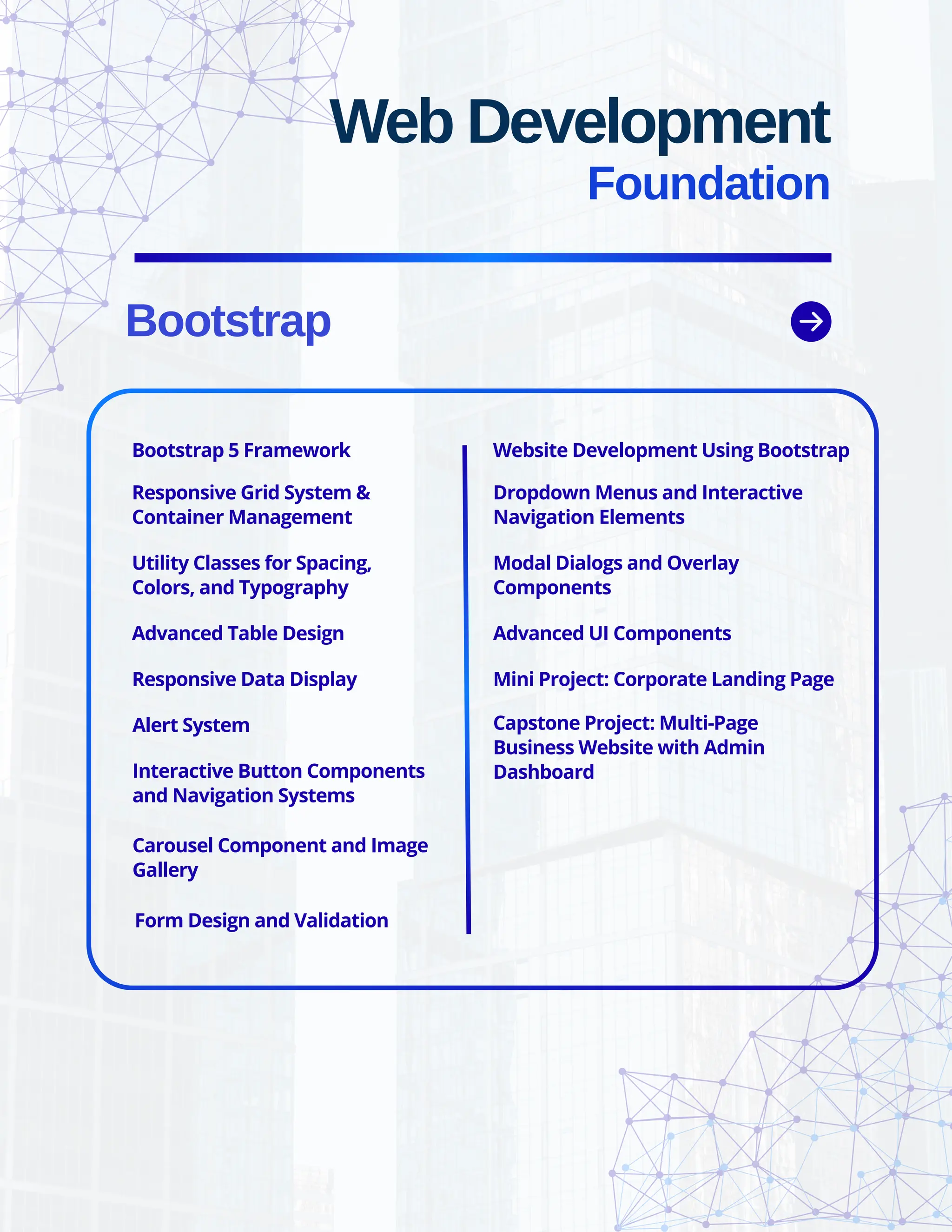 Bootstrap Web Development Foundation Bootstrap 5 Framework Responsive Grid System & Container Management Utility Classes for Spacing, Colors, and Typography Advanced Table Design Responsive Data Display Alert System Interactive Button Components and Navigation Systems Carousel Component and Image Gallery Form Design and Validation Website Development Using Bootstrap Dropdown Menus and Interactive Navigation Elements Modal Dialogs and Overlay Components Advanced UI Components Mini Project: Corporate Landing Page Capstone Project: Multi-Page Business Website with Admin Dashboard 