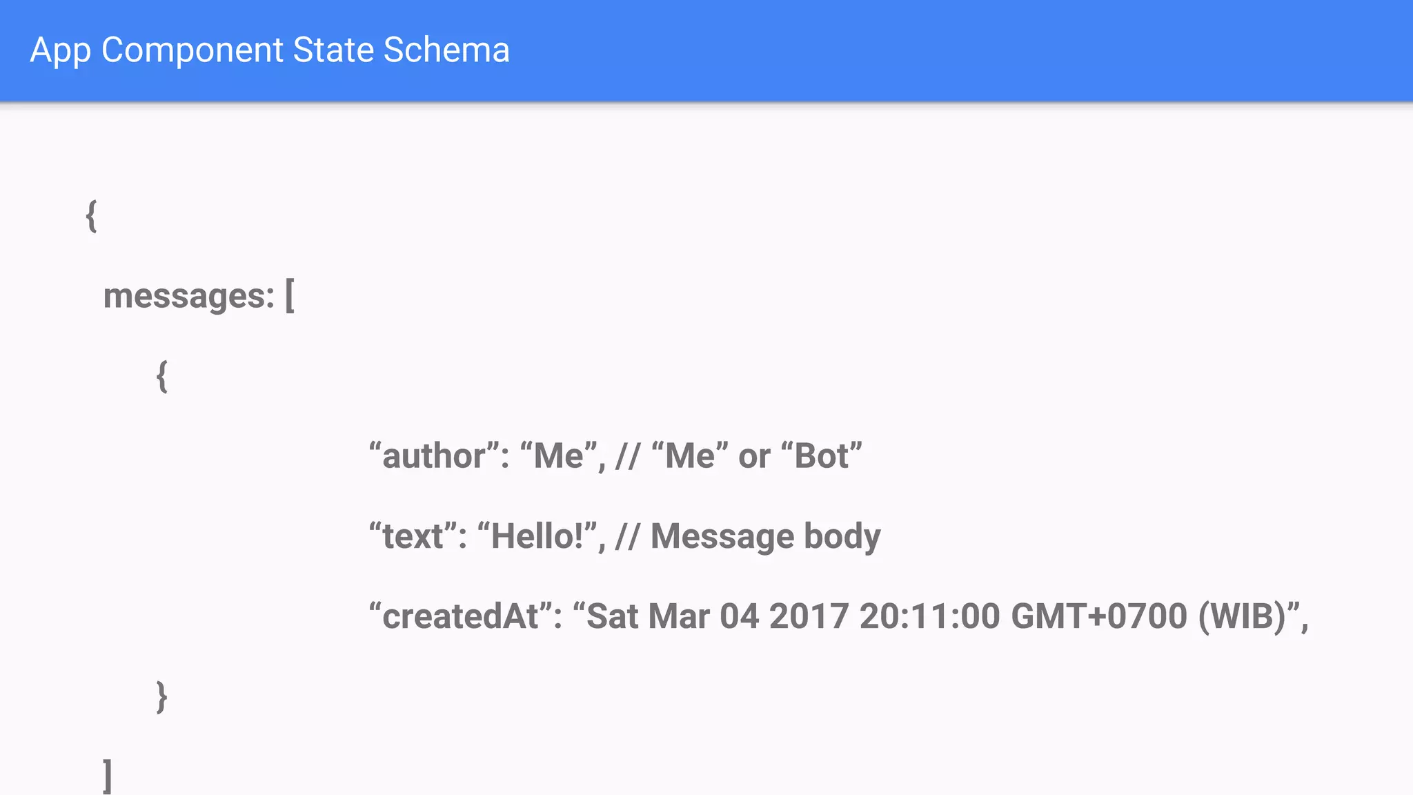 App Component State Schema { messages: [ { “author”: “Me”, // “Me” or “Bot” “text”: “Hello!”, // Message body “createdAt”: “Sat Mar 04 2017 20:11:00 GMT+0700 (WIB)”, } ] 