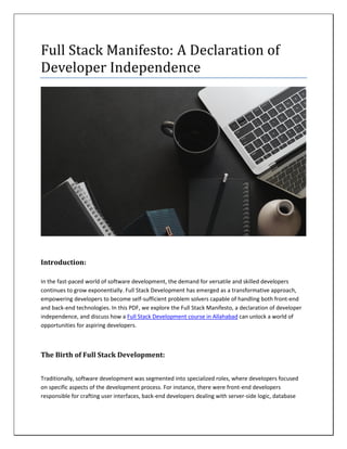 Full Stack Manifesto: A Declaration of
Developer Independence
Introduction:
In the fast-paced world of software development, the demand for versatile and skilled developers
continues to grow exponentially. Full Stack Development has emerged as a transformative approach,
empowering developers to become self-sufficient problem solvers capable of handling both front-end
and back-end technologies. In this PDF, we explore the Full Stack Manifesto, a declaration of developer
independence, and discuss how a Full Stack Development course in Allahabad can unlock a world of
opportunities for aspiring developers.
The Birth of Full Stack Development:
Traditionally, software development was segmented into specialized roles, where developers focused
on specific aspects of the development process. For instance, there were front-end developers
responsible for crafting user interfaces, back-end developers dealing with server-side logic, database
 