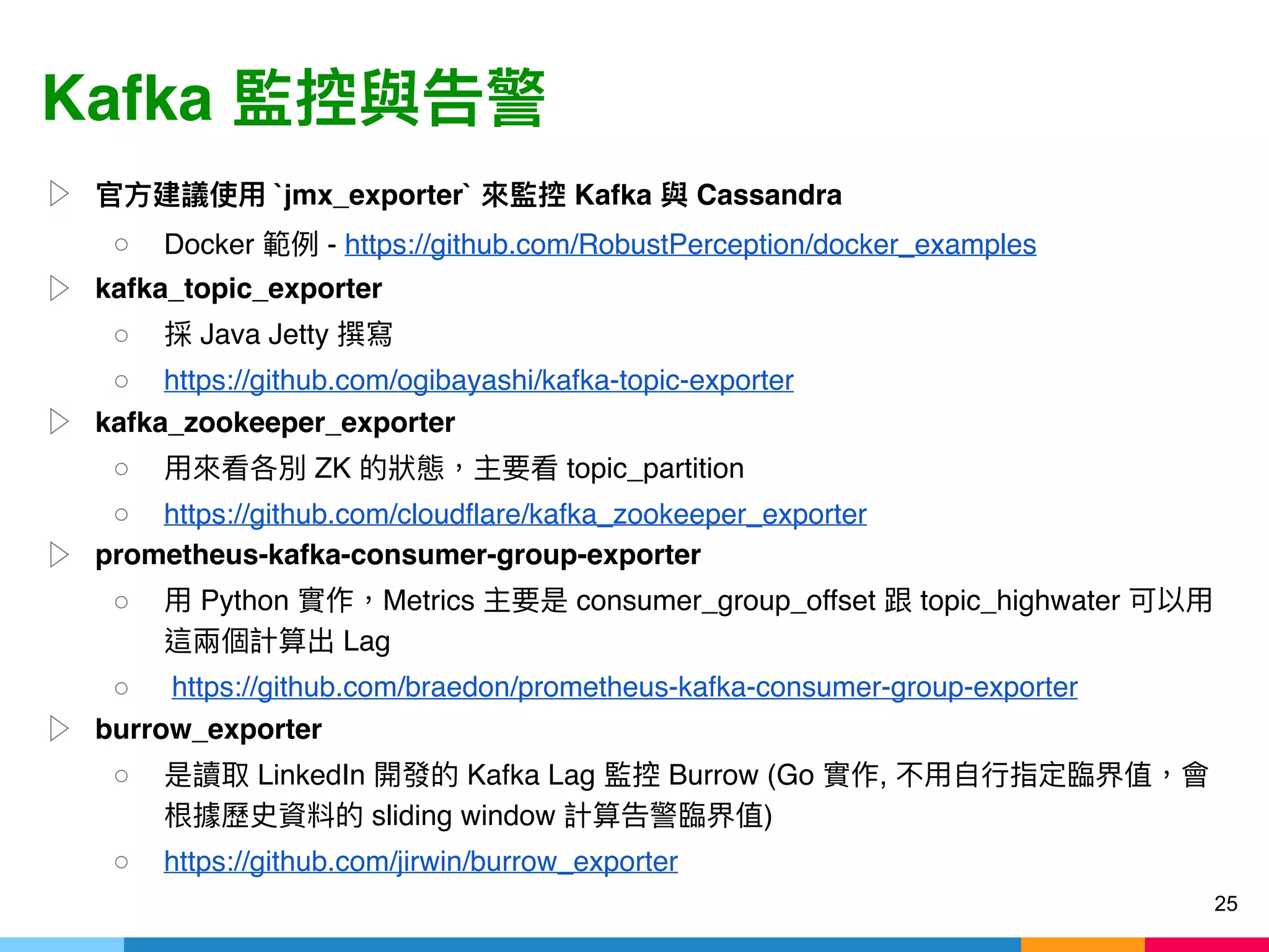 Kafka
▷ `jmx_exporter` Kafka Cassandra
○ Docker - https://github.com/RobustPerception/docker_examples
▷ kafka_topic_exporter
○ Java Jetty
○ https://github.com/ogibayashi/kafka-topic-exporter
▷ kafka_zookeeper_exporter
○ ZK topic_partition
○ https://github.com/cloudflare/kafka_zookeeper_exporter
▷ prometheus-kafka-consumer-group-exporter
○ Python Metrics consumer_group_offset topic_highwater
Lag
○ https://github.com/braedon/prometheus-kafka-consumer-group-exporter
▷ burrow_exporter
○ LinkedIn Kafka Lag Burrow (Go ,
sliding window )
○ https://github.com/jirwin/burrow_exporter
25
 