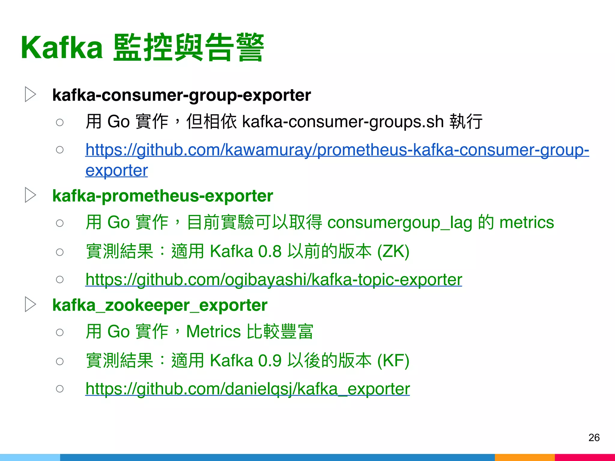 Kafka
▷ kafka-consumer-group-exporter
○ Go kafka-consumer-groups.sh
○ https://github.com/kawamuray/prometheus-kafka-consumer-group-
exporter
▷ kafka-prometheus-exporter
○ Go consumergoup_lag metrics
○ Kafka 0.8 (ZK)
○ https://github.com/ogibayashi/kafka-topic-exporter
▷ kafka_zookeeper_exporter
○ Go Metrics
○ Kafka 0.9 (KF)
○ https://github.com/danielqsj/kafka_exporter
26
 
