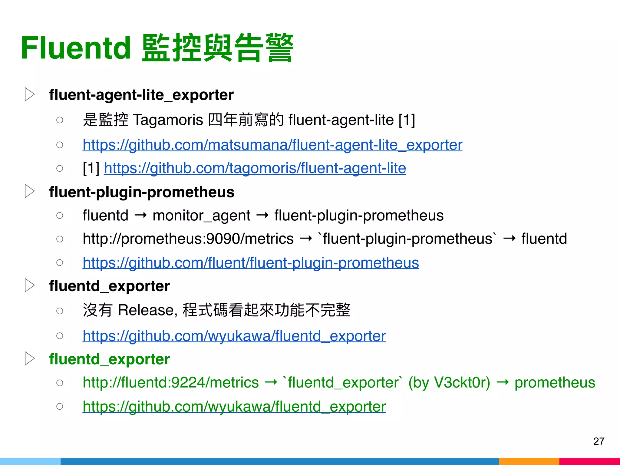 Fluentd
▷ fluent-agent-lite_exporter
○ Tagamoris fluent-agent-lite [1]
○ https://github.com/matsumana/fluent-agent-lite_exporter
○ [1] https://github.com/tagomoris/fluent-agent-lite
▷ fluent-plugin-prometheus
○ fluentd → monitor_agent → fluent-plugin-prometheus
○ http://prometheus:9090/metrics → `fluent-plugin-prometheus` → fluentd
○ https://github.com/fluent/fluent-plugin-prometheus
▷ fluentd_exporter
○ Release,
○ https://github.com/wyukawa/fluentd_exporter
▷ fluentd_exporter
○ http://fluentd:9224/metrics → `fluentd_exporter` (by V3ckt0r) → prometheus
○ https://github.com/wyukawa/fluentd_exporter
27
 