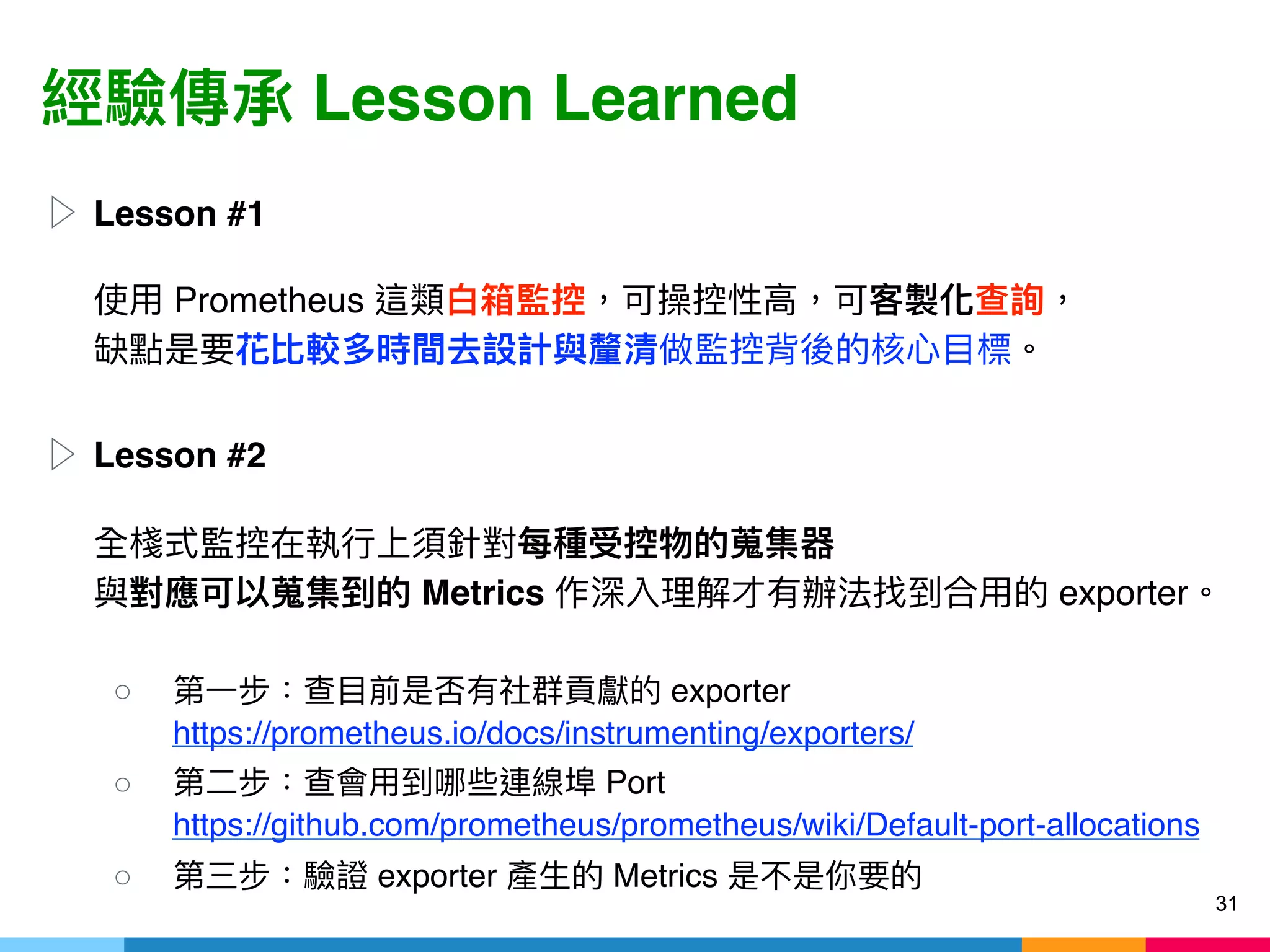 Lesson Learned
▷ Lesson #1 
 
Prometheus  
▷ Lesson #2 
 
 
Metrics exporter  
○ exporter 
https://prometheus.io/docs/instrumenting/exporters/
○ Port 
https://github.com/prometheus/prometheus/wiki/Default-port-allocations
○ exporter Metrics
31
 