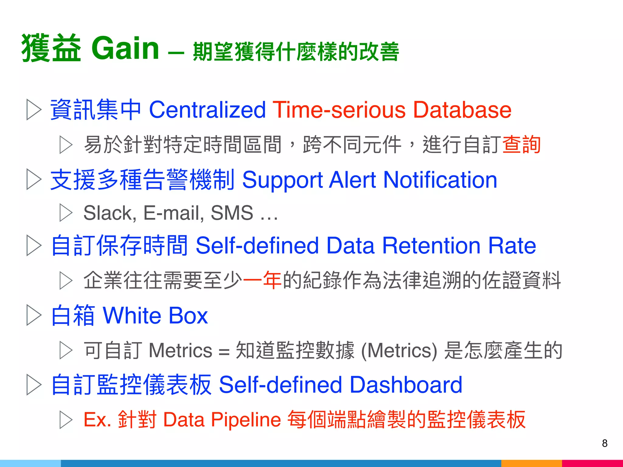 Gain —
▷ Centralized Time-serious Database
▷
▷ Support Alert Notification
▷ Slack, E-mail, SMS …
▷ Self-defined Data Retention Rate
▷
▷ White Box
▷ Metrics = (Metrics)
▷ Self-defined Dashboard
▷ Ex. Data Pipeline
8
 