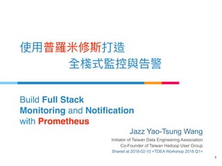Build Full Stack
Monitoring and Notification  
with Prometheus
1
Jazz Yao-Tsung Wang
Initiator of Taiwan Data Engineering Association
Co-Founder of Taiwan Hadoop User Group
Shared at 2018-02-10 <TDEA Workshop 2018 Q1>
 