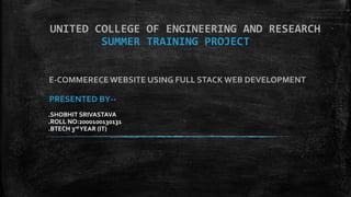 UNITED COLLEGE OF ENGINEERING AND RESEARCH
SUMMER TRAINING PROJECT
E-COMMERECEWEBSITE USING FULL STACK WEB DEVELOPMENT
PRESENTED BY--
.SHOBHIT SRIVASTAVA
.ROLL NO:2000100130131
.BTECH 3rd YEAR (IT)
 