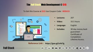 The Full Stack Web Development @ $15
To Get this Course at $15 Use Coupon Code : KEDU15
● Lectures: 207
● Video: 33.5 hours
● Language: English
● Includes: 30 day money back
guarantee!
Certificate of
Completion.
Lifetime Access.
Reference Link : https://goo.gl/srHr7g
 