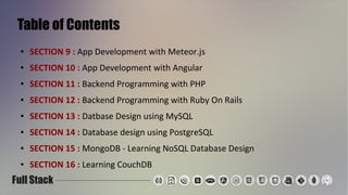 Table of Contents
● SECTION 9 : App Development with Meteor.js
● SECTION 10 : App Development with Angular
● SECTION 11 : Backend Programming with PHP
● SECTION 12 : Backend Programming with Ruby On Rails
● SECTION 13 : Datbase Design using MySQL
● SECTION 14 : Database design using PostgreSQL
● SECTION 15 : MongoDB - Learning NoSQL Database Design
● SECTION 16 : Learning CouchDB
 