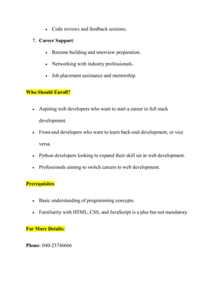  Code reviews and feedback sessions.
7. Career Support:
 Resume building and interview preparation.
 Networking with industry professionals.
 Job placement assistance and mentorship.
Who Should Enroll?
 Aspiring web developers who want to start a career in full stack
development.
 Front-end developers who want to learn back-end development, or vice
versa.
 Python developers looking to expand their skill set in web development.
 Professionals aiming to switch careers to web development.
Prerequisites
 Basic understanding of programming concepts.
 Familiarity with HTML, CSS, and JavaScript is a plus but not mandatory.
For More Details:
Phone: 040-23746666
 