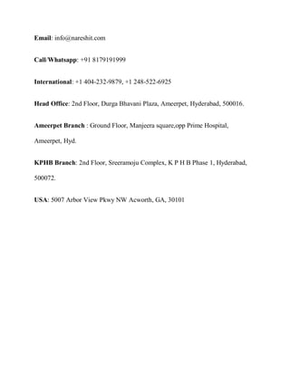 Email: info@nareshit.com
Call/Whatsapp: +91 8179191999
International: +1 404-232-9879, +1 248-522-6925
Head Office: 2nd Floor, Durga Bhavani Plaza, Ameerpet, Hyderabad, 500016.
Ameerpet Branch : Ground Floor, Manjeera square,opp Prime Hospital,
Ameerpet, Hyd.
KPHB Branch: 2nd Floor, Sreeramoju Complex, K P H B Phase 1, Hyderabad,
500072.
USA: 5007 Arbor View Pkwy NW Acworth, GA, 30101
 
