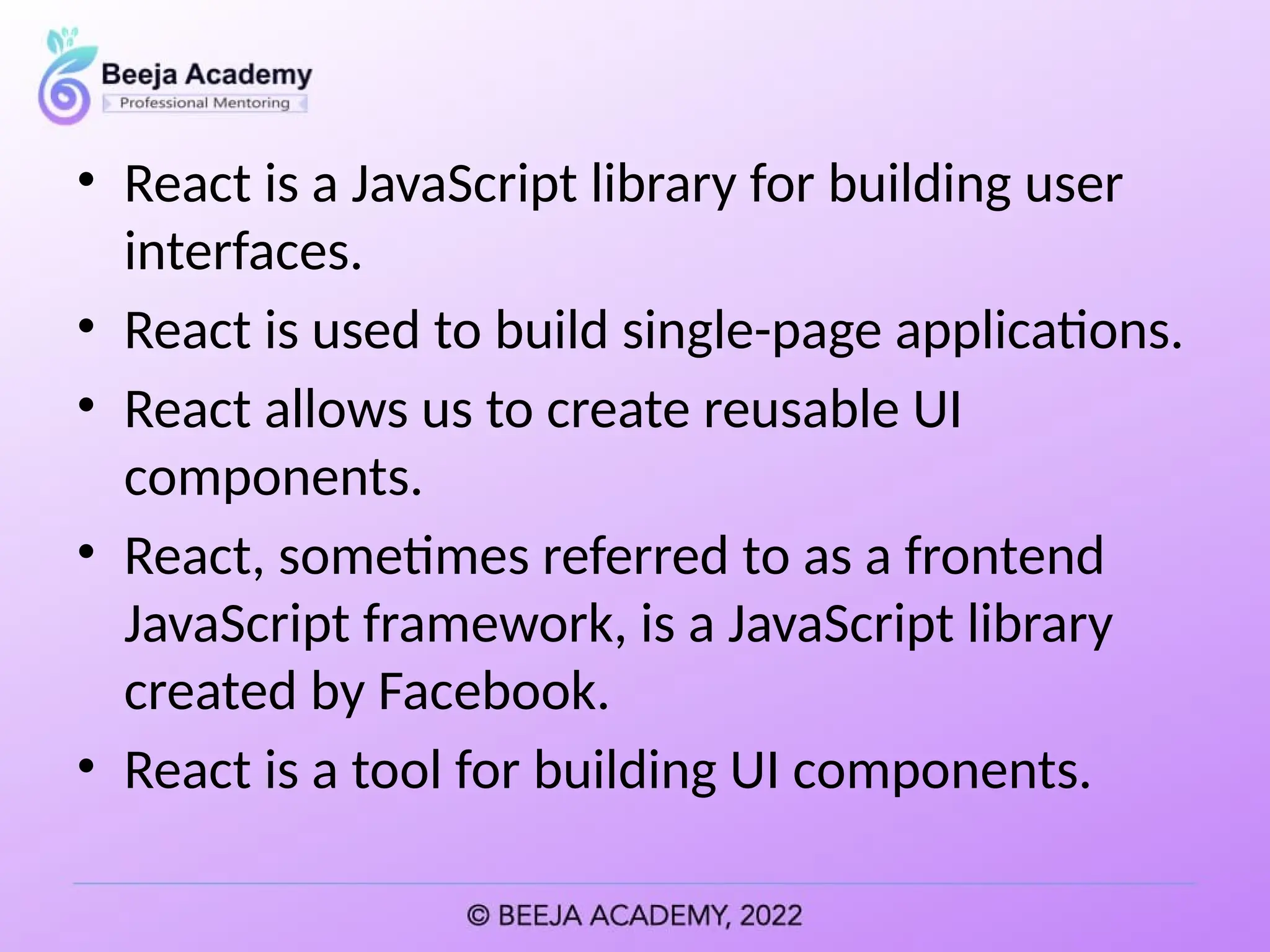• React is a JavaScript library for building user
interfaces.
• React is used to build single-page applications.
• React allows us to create reusable UI
components.
• React, sometimes referred to as a frontend
JavaScript framework, is a JavaScript library
created by Facebook.
• React is a tool for building UI components.
 