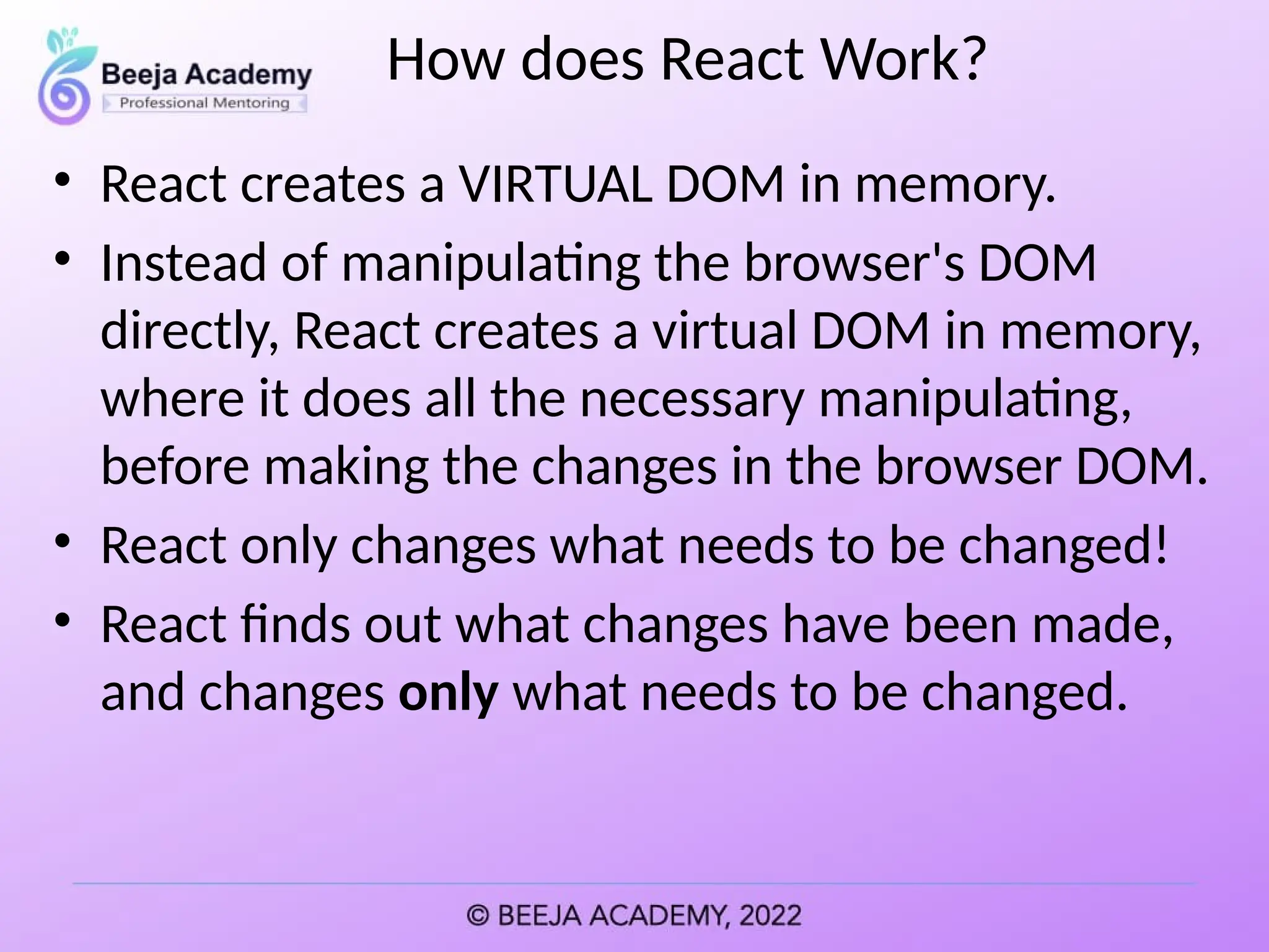 How does React Work?
• React creates a VIRTUAL DOM in memory.
• Instead of manipulating the browser's DOM
directly, React creates a virtual DOM in memory,
where it does all the necessary manipulating,
before making the changes in the browser DOM.
• React only changes what needs to be changed!
• React finds out what changes have been made,
and changes only what needs to be changed.
 