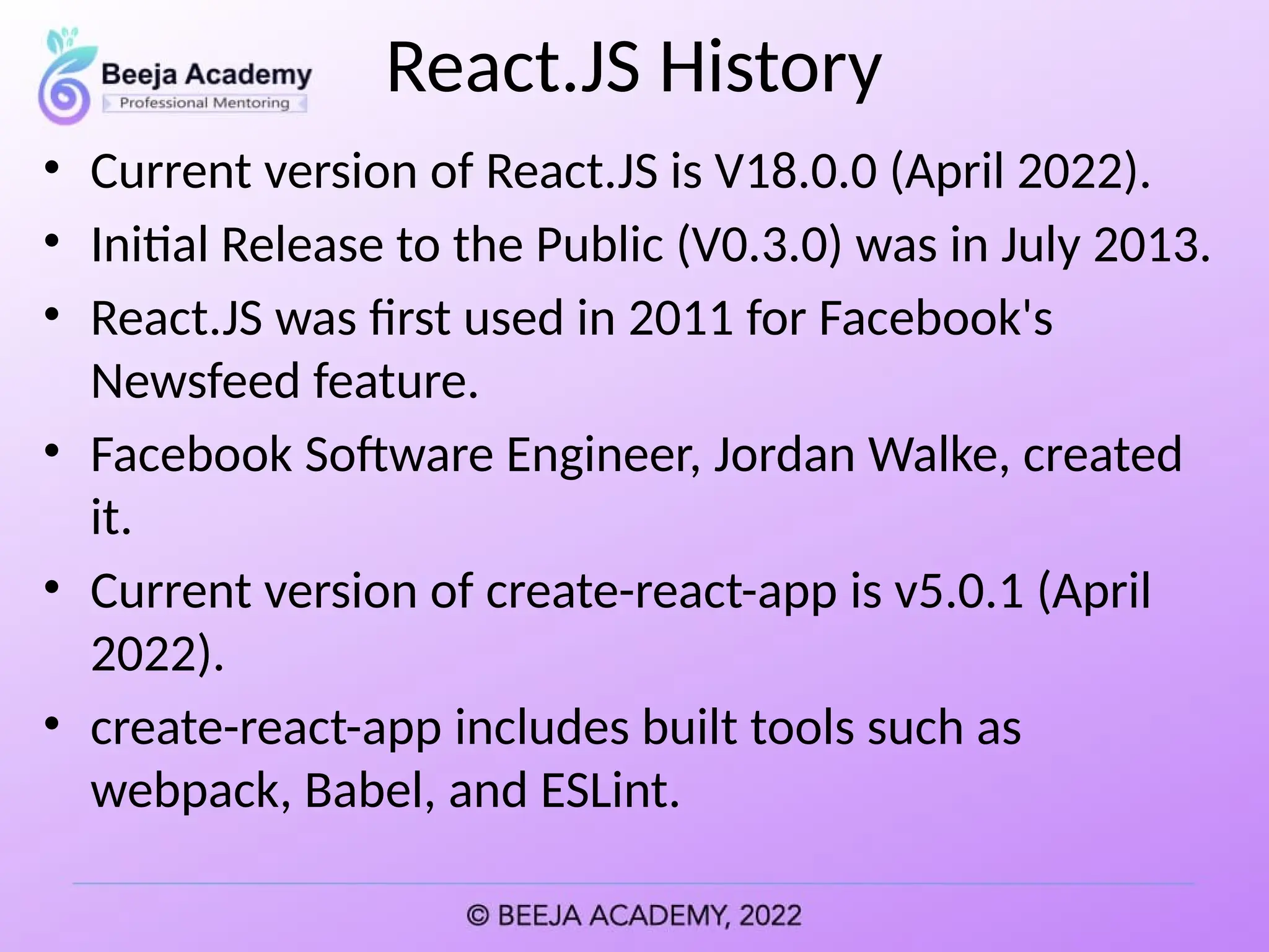 React.JS History
• Current version of React.JS is V18.0.0 (April 2022).
• Initial Release to the Public (V0.3.0) was in July 2013.
• React.JS was first used in 2011 for Facebook's
Newsfeed feature.
• Facebook Software Engineer, Jordan Walke, created
it.
• Current version of create-react-app is v5.0.1 (April
2022).
• create-react-app includes built tools such as
webpack, Babel, and ESLint.
 