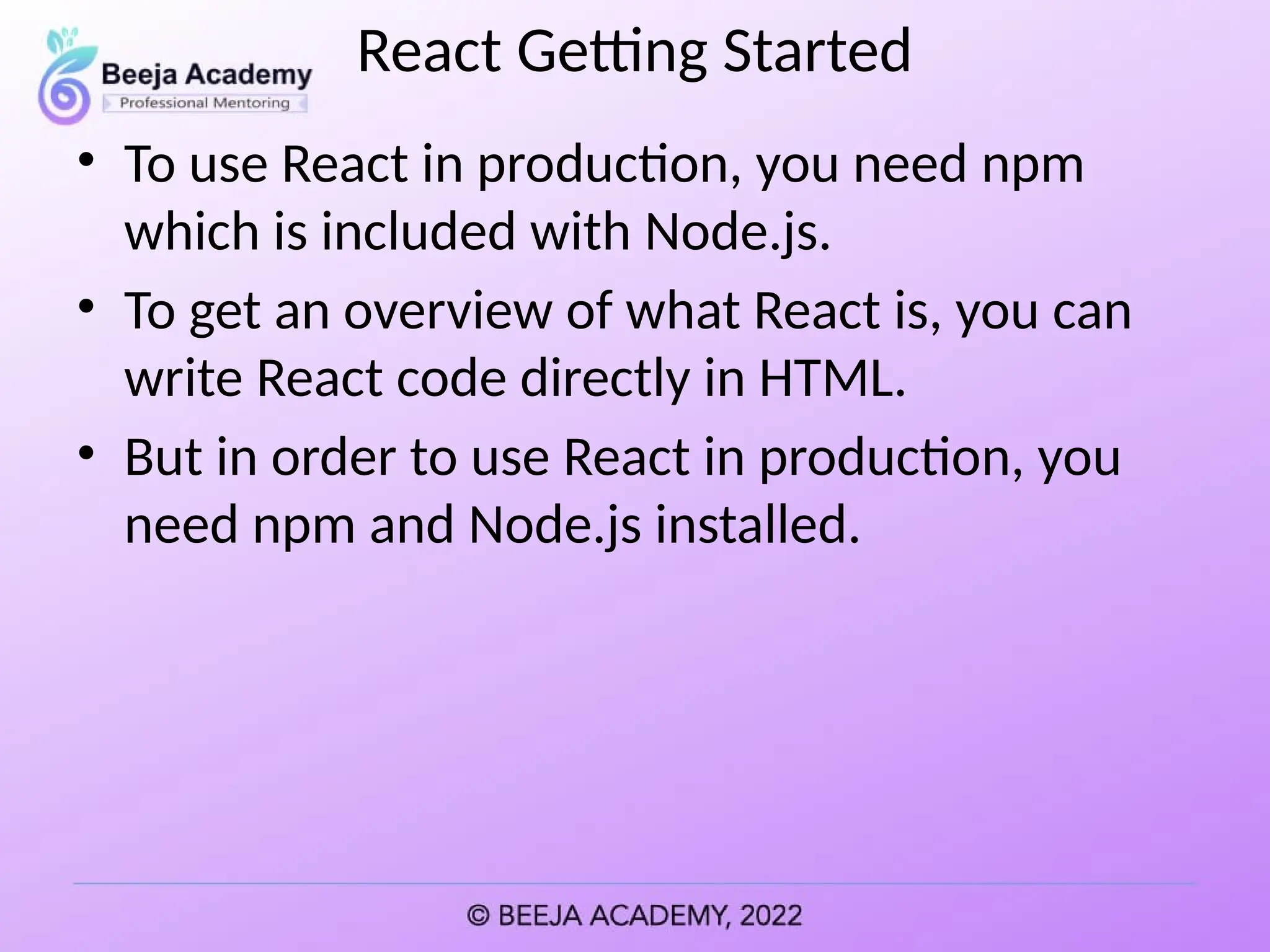 React Getting Started
• To use React in production, you need npm
which is included with Node.js.
• To get an overview of what React is, you can
write React code directly in HTML.
• But in order to use React in production, you
need npm and Node.js installed.
 