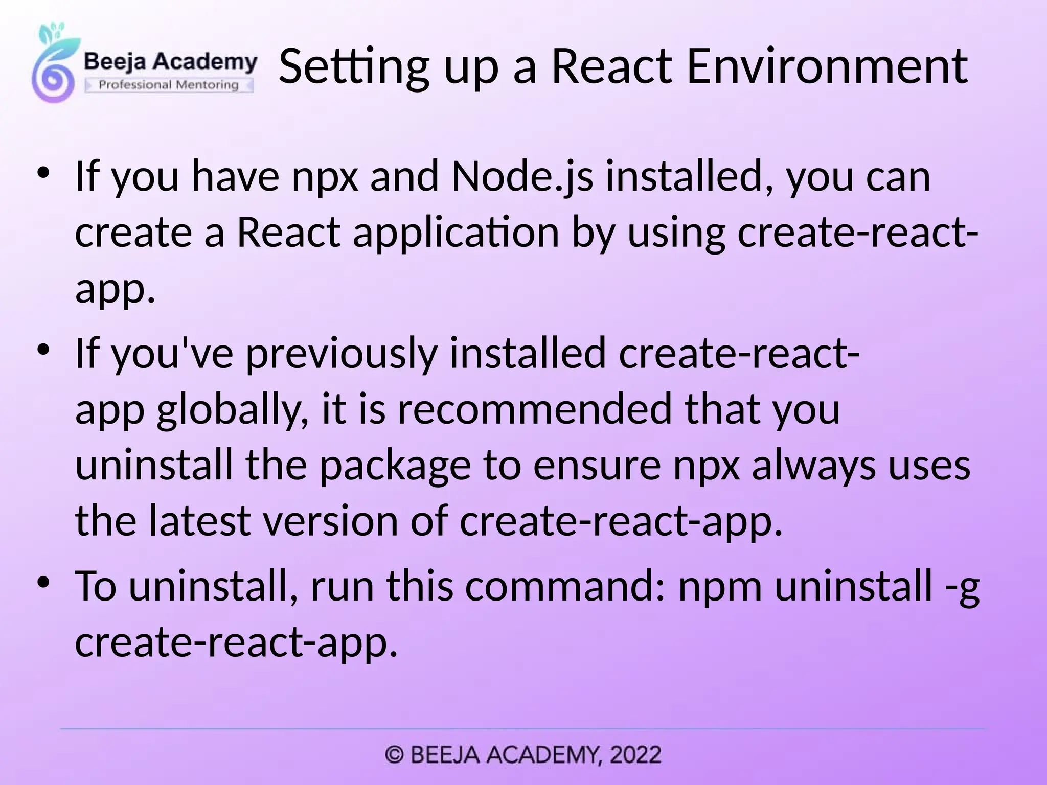 Setting up a React Environment
• If you have npx and Node.js installed, you can
create a React application by using create-react-
app.
• If you've previously installed create-react-
app globally, it is recommended that you
uninstall the package to ensure npx always uses
the latest version of create-react-app.
• To uninstall, run this command: npm uninstall -g
create-react-app.
 
