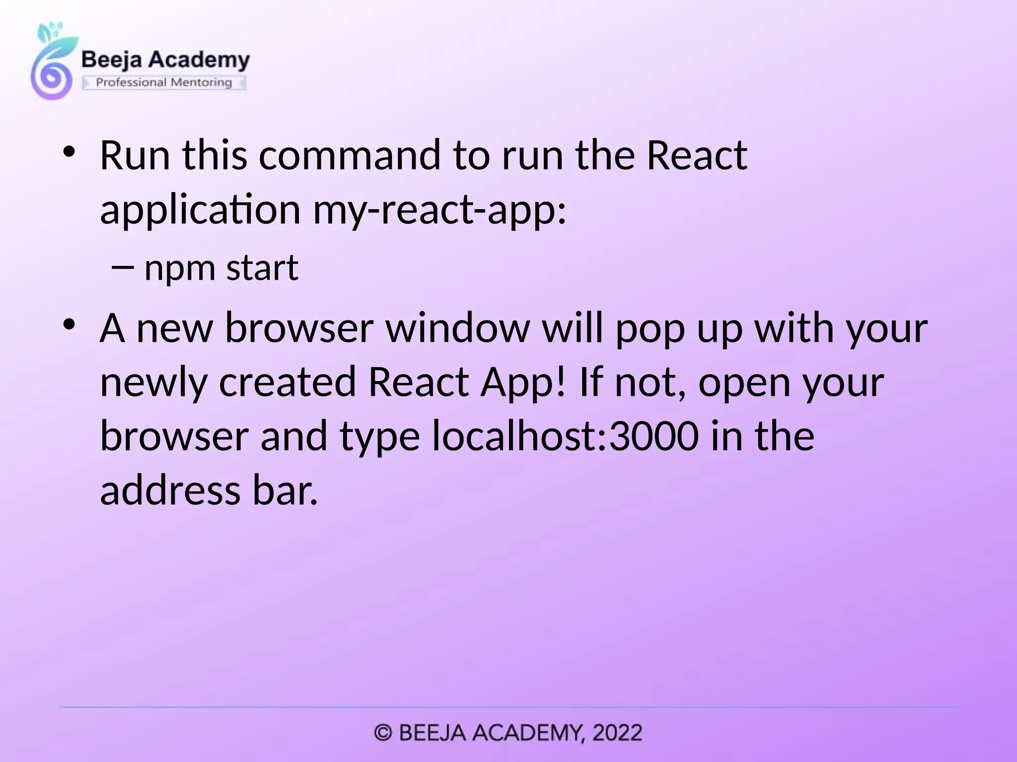 • Run this command to run the React
application my-react-app:
– npm start
• A new browser window will pop up with your
newly created React App! If not, open your
browser and type localhost:3000 in the
address bar.
 