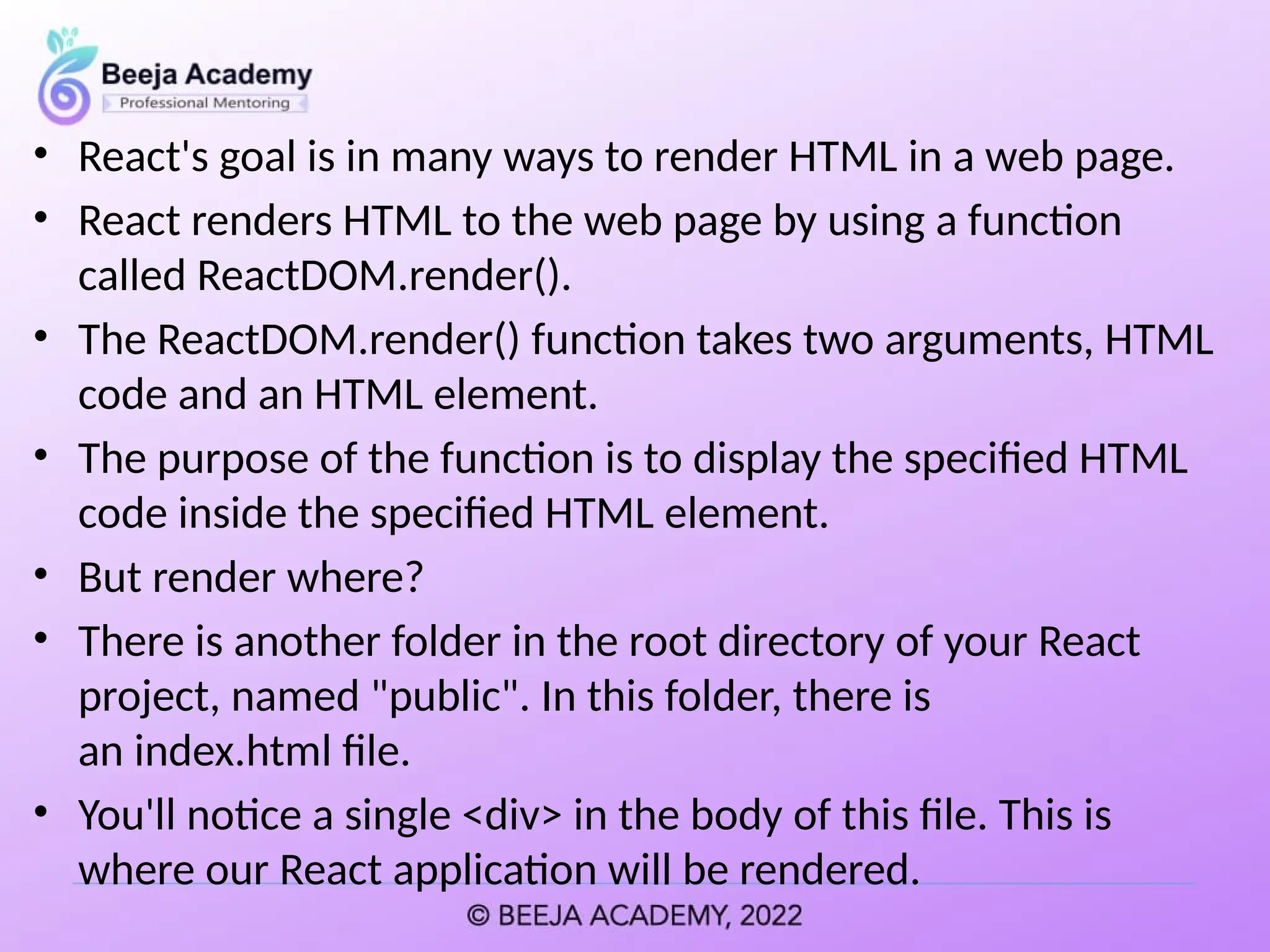 • React's goal is in many ways to render HTML in a web page.
• React renders HTML to the web page by using a function
called ReactDOM.render().
• The ReactDOM.render() function takes two arguments, HTML
code and an HTML element.
• The purpose of the function is to display the specified HTML
code inside the specified HTML element.
• But render where?
• There is another folder in the root directory of your React
project, named "public". In this folder, there is
an index.html file.
• You'll notice a single <div> in the body of this file. This is
where our React application will be rendered.
 