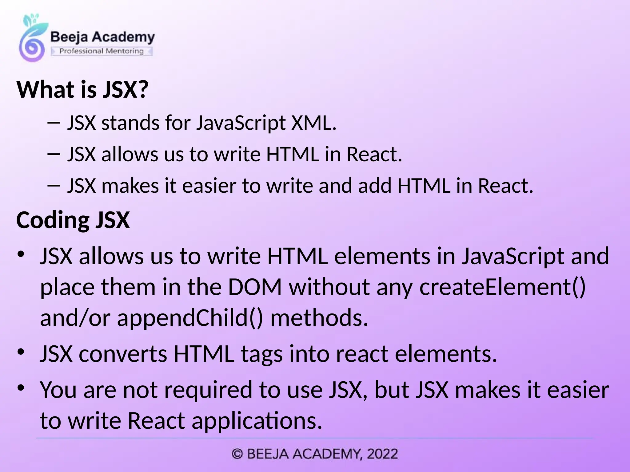 What is JSX?
– JSX stands for JavaScript XML.
– JSX allows us to write HTML in React.
– JSX makes it easier to write and add HTML in React.
Coding JSX
• JSX allows us to write HTML elements in JavaScript and
place them in the DOM without any createElement()
and/or appendChild() methods.
• JSX converts HTML tags into react elements.
• You are not required to use JSX, but JSX makes it easier
to write React applications.
 