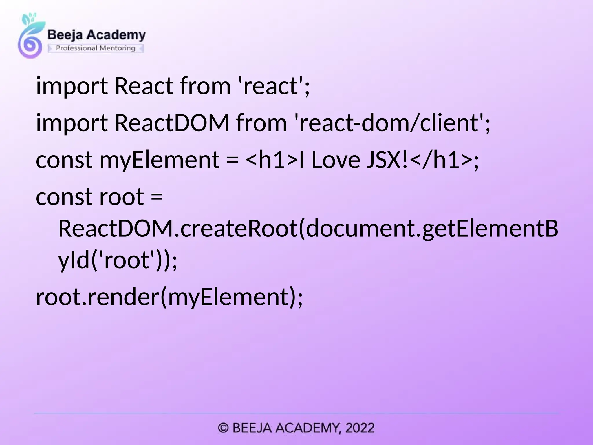 import React from 'react';
import ReactDOM from 'react-dom/client';
const myElement = <h1>I Love JSX!</h1>;
const root =
ReactDOM.createRoot(document.getElementB
yId('root'));
root.render(myElement);
 