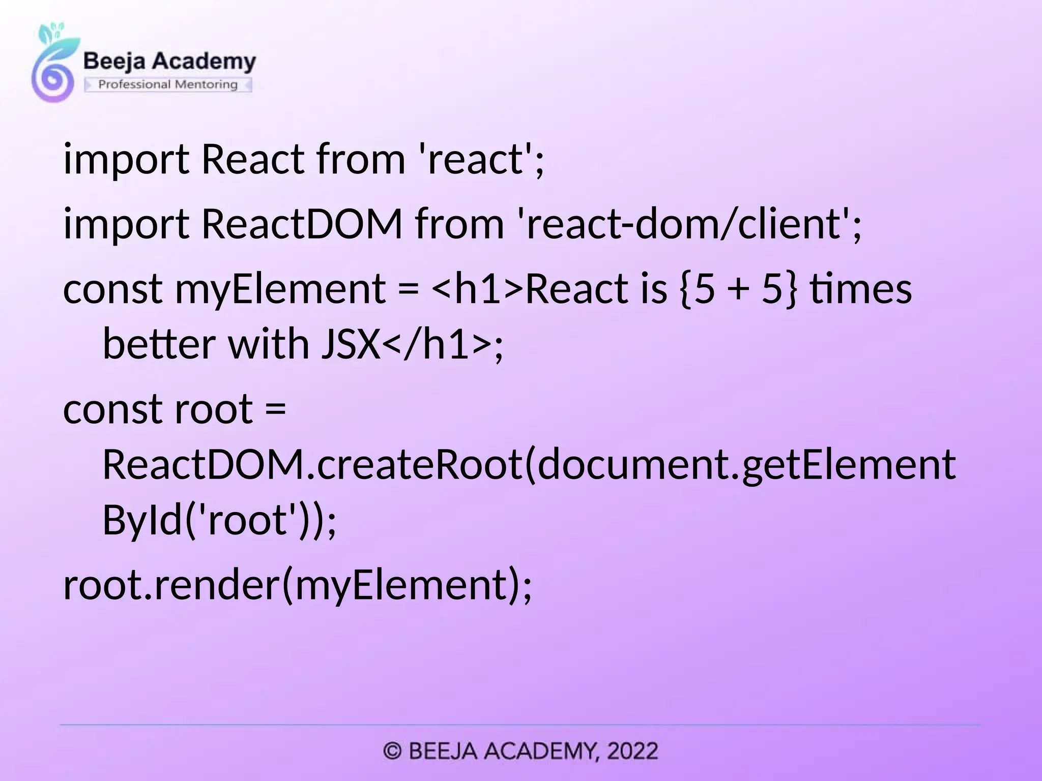 import React from 'react';
import ReactDOM from 'react-dom/client';
const myElement = <h1>React is {5 + 5} times
better with JSX</h1>;
const root =
ReactDOM.createRoot(document.getElement
ById('root'));
root.render(myElement);
 