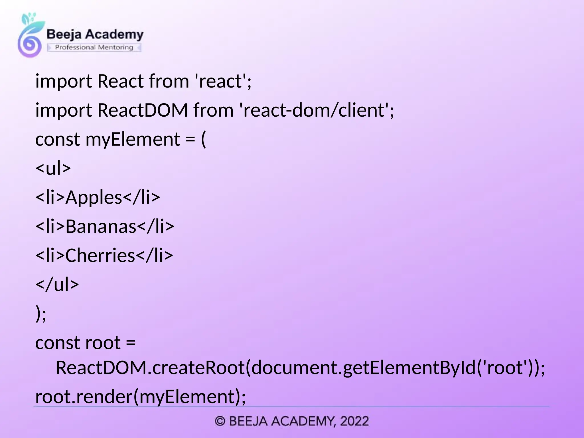 import React from 'react';
import ReactDOM from 'react-dom/client';
const myElement = (
<ul>
<li>Apples</li>
<li>Bananas</li>
<li>Cherries</li>
</ul>
);
const root =
ReactDOM.createRoot(document.getElementById('root'));
root.render(myElement);
 