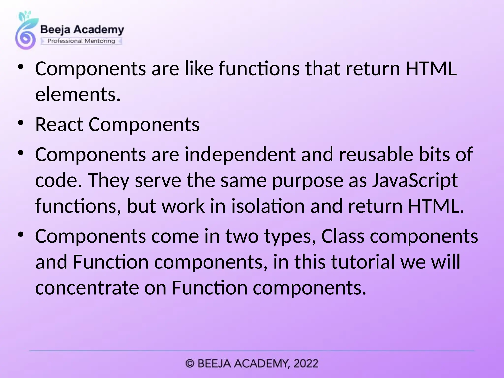 • Components are like functions that return HTML
elements.
• React Components
• Components are independent and reusable bits of
code. They serve the same purpose as JavaScript
functions, but work in isolation and return HTML.
• Components come in two types, Class components
and Function components, in this tutorial we will
concentrate on Function components.
 