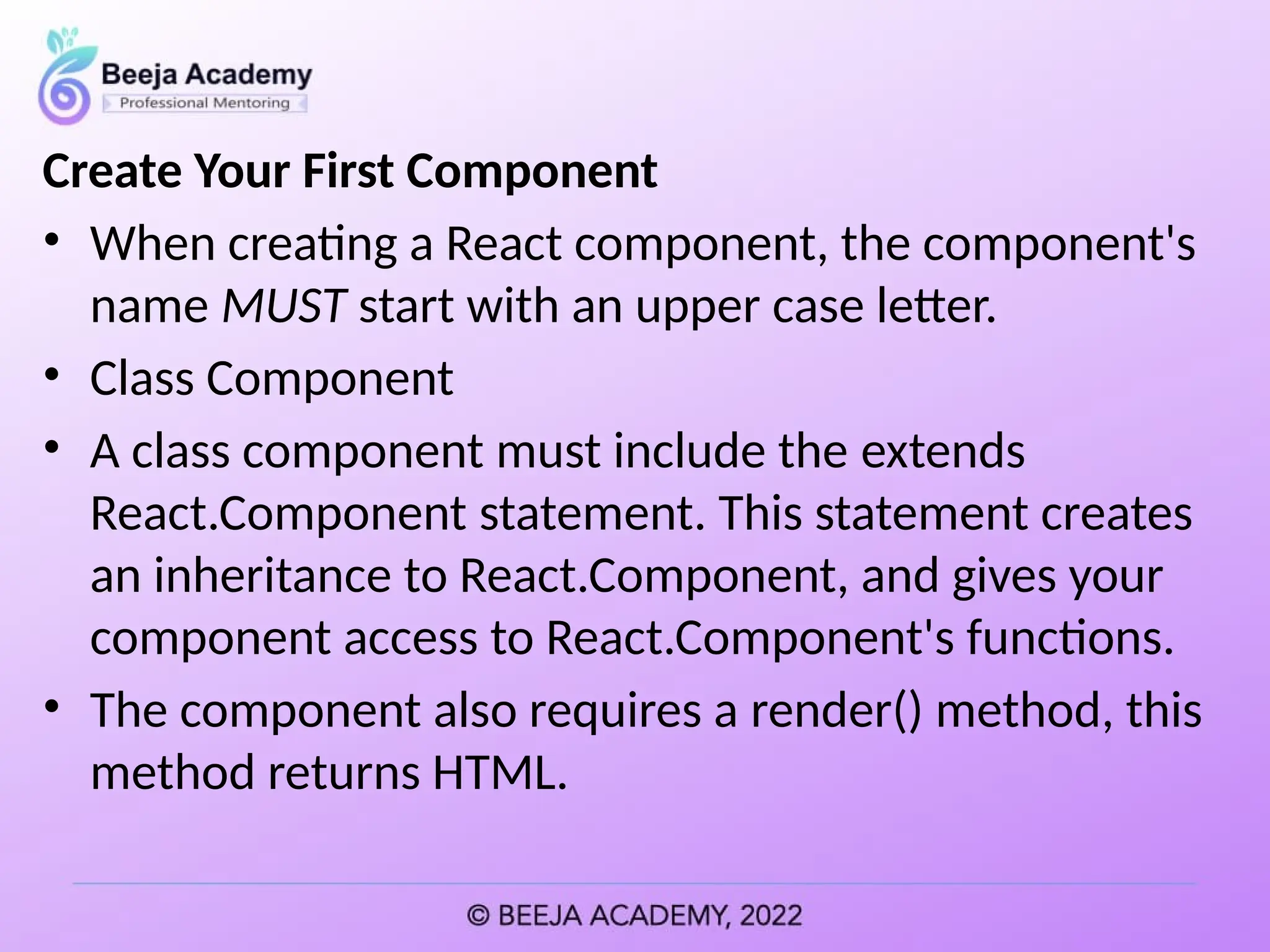 Create Your First Component
• When creating a React component, the component's
name MUST start with an upper case letter.
• Class Component
• A class component must include the extends
React.Component statement. This statement creates
an inheritance to React.Component, and gives your
component access to React.Component's functions.
• The component also requires a render() method, this
method returns HTML.
 