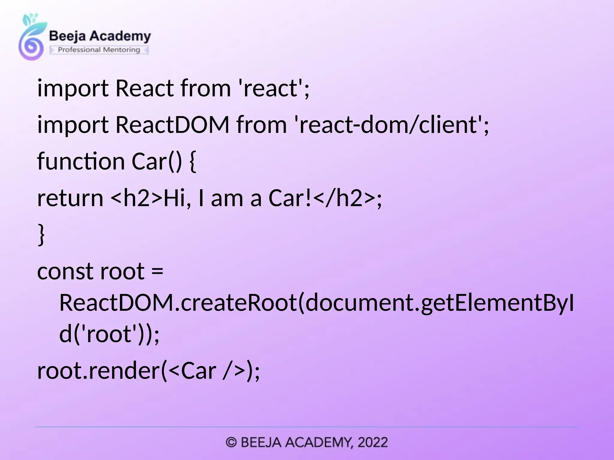 import React from 'react';
import ReactDOM from 'react-dom/client';
function Car() {
return <h2>Hi, I am a Car!</h2>;
}
const root =
ReactDOM.createRoot(document.getElementByI
d('root'));
root.render(<Car />);
 