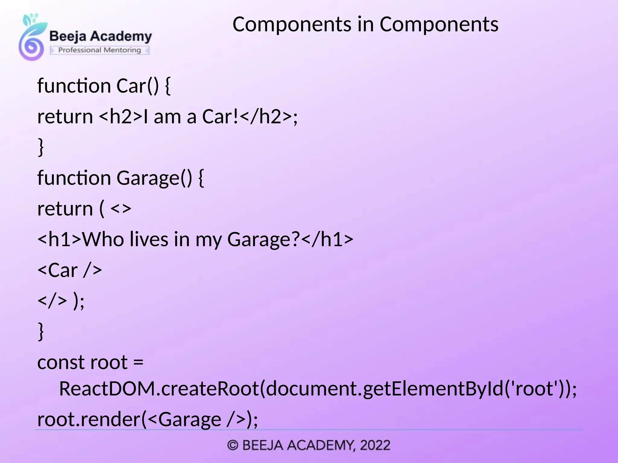 Components in Components
function Car() {
return <h2>I am a Car!</h2>;
}
function Garage() {
return ( <>
<h1>Who lives in my Garage?</h1>
<Car />
</> );
}
const root =
ReactDOM.createRoot(document.getElementById('root'));
root.render(<Garage />);
 