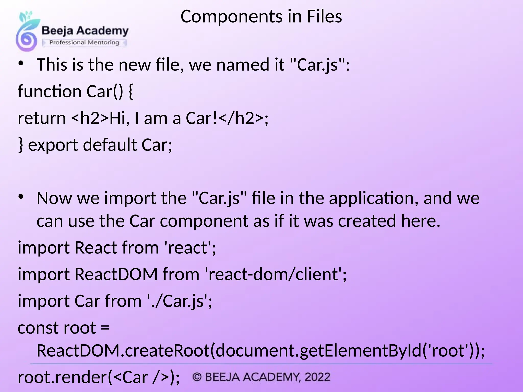 Components in Files
• This is the new file, we named it "Car.js":
function Car() {
return <h2>Hi, I am a Car!</h2>;
} export default Car;
• Now we import the "Car.js" file in the application, and we
can use the Car component as if it was created here.
import React from 'react';
import ReactDOM from 'react-dom/client';
import Car from './Car.js';
const root =
ReactDOM.createRoot(document.getElementById('root'));
root.render(<Car />);
 
