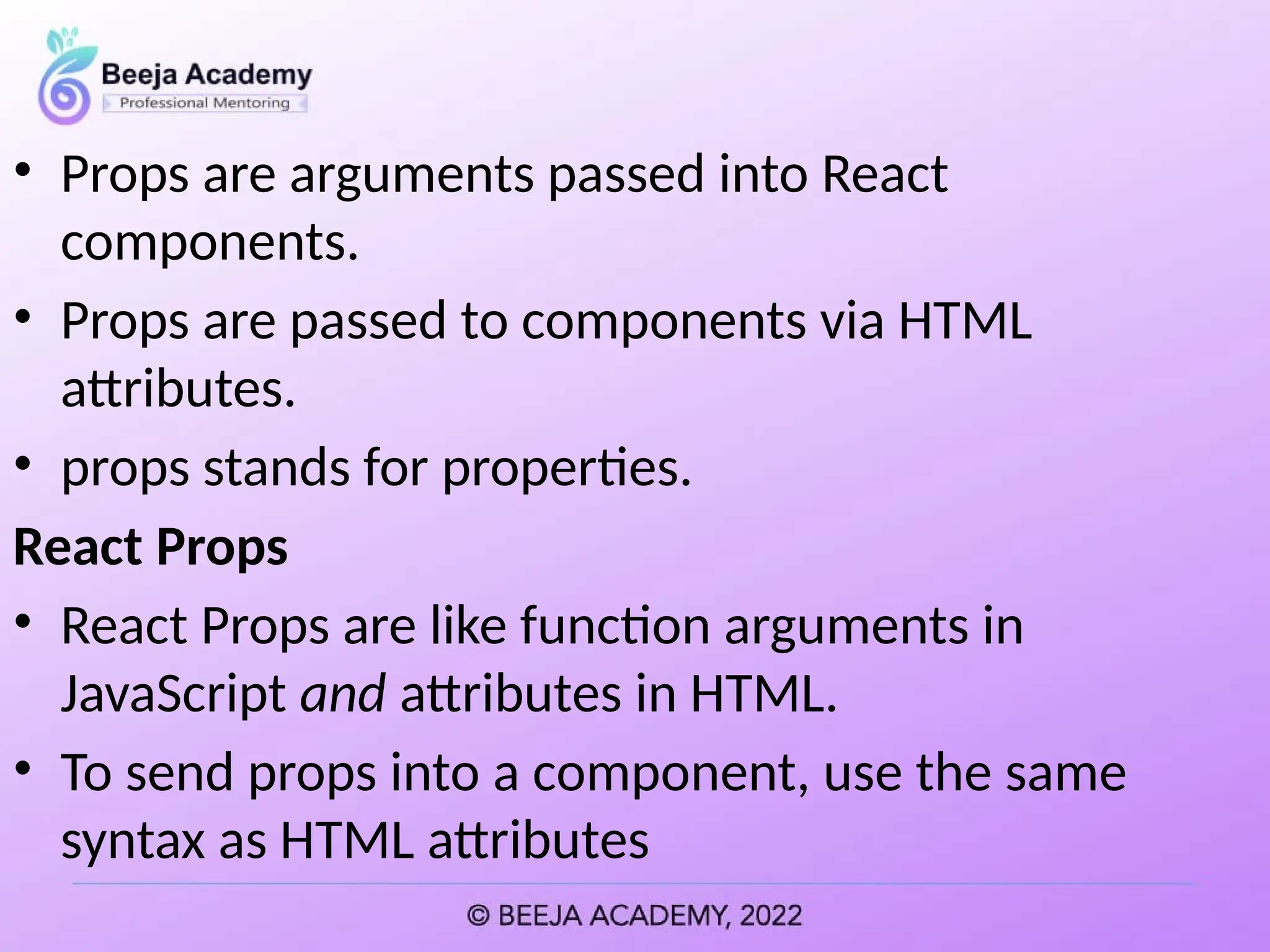 • Props are arguments passed into React
components.
• Props are passed to components via HTML
attributes.
• props stands for properties.
React Props
• React Props are like function arguments in
JavaScript and attributes in HTML.
• To send props into a component, use the same
syntax as HTML attributes
 