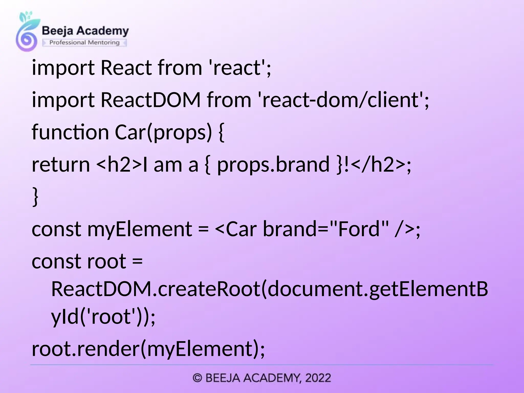 import React from 'react';
import ReactDOM from 'react-dom/client';
function Car(props) {
return <h2>I am a { props.brand }!</h2>;
}
const myElement = <Car brand="Ford" />;
const root =
ReactDOM.createRoot(document.getElementB
yId('root'));
root.render(myElement);
 