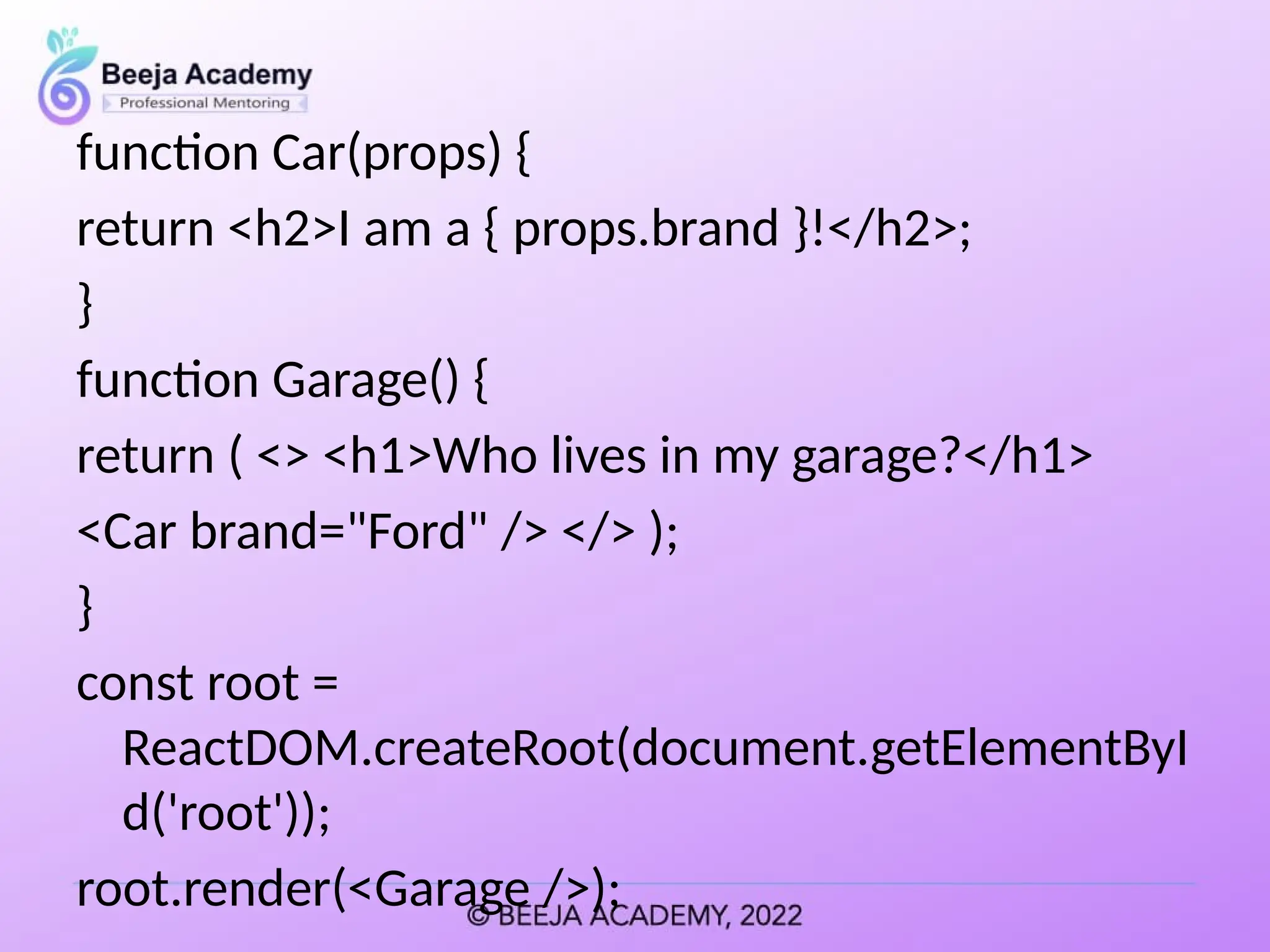 function Car(props) {
return <h2>I am a { props.brand }!</h2>;
}
function Garage() {
return ( <> <h1>Who lives in my garage?</h1>
<Car brand="Ford" /> </> );
}
const root =
ReactDOM.createRoot(document.getElementByI
d('root'));
root.render(<Garage />);
 