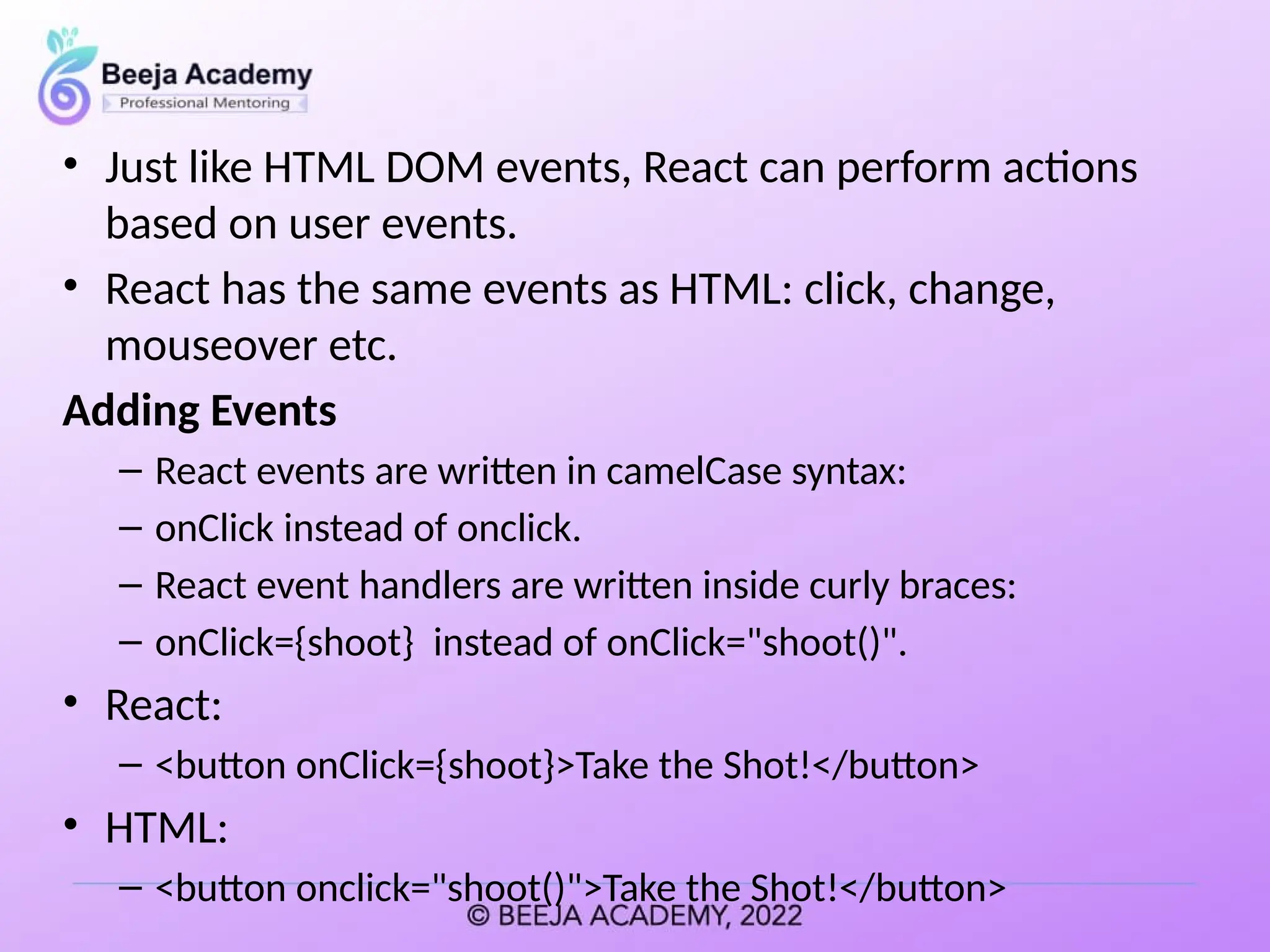 • Just like HTML DOM events, React can perform actions
based on user events.
• React has the same events as HTML: click, change,
mouseover etc.
Adding Events
– React events are written in camelCase syntax:
– onClick instead of onclick.
– React event handlers are written inside curly braces:
– onClick={shoot} instead of onClick="shoot()".
• React:
– <button onClick={shoot}>Take the Shot!</button>
• HTML:
– <button onclick="shoot()">Take the Shot!</button>
 