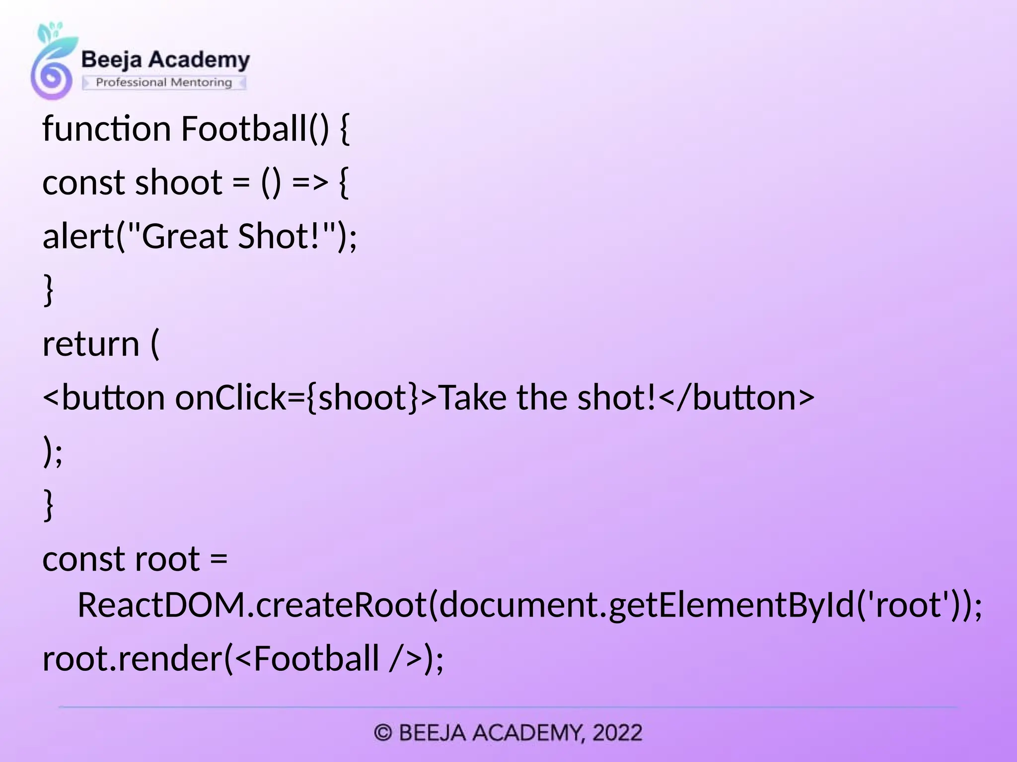 function Football() {
const shoot = () => {
alert("Great Shot!");
}
return (
<button onClick={shoot}>Take the shot!</button>
);
}
const root =
ReactDOM.createRoot(document.getElementById('root'));
root.render(<Football />);
 