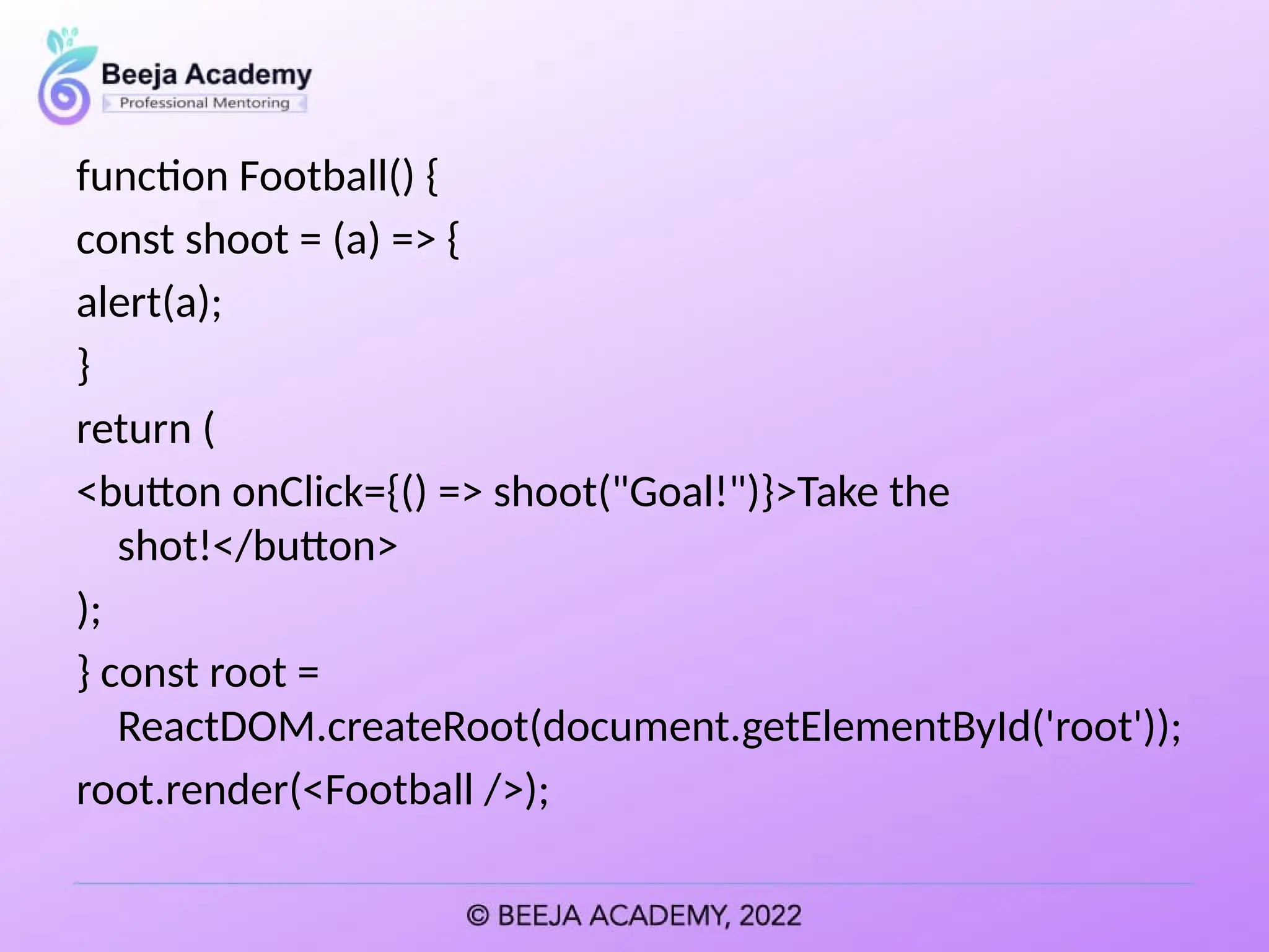 function Football() {
const shoot = (a) => {
alert(a);
}
return (
<button onClick={() => shoot("Goal!")}>Take the
shot!</button>
);
} const root =
ReactDOM.createRoot(document.getElementById('root'));
root.render(<Football />);
 