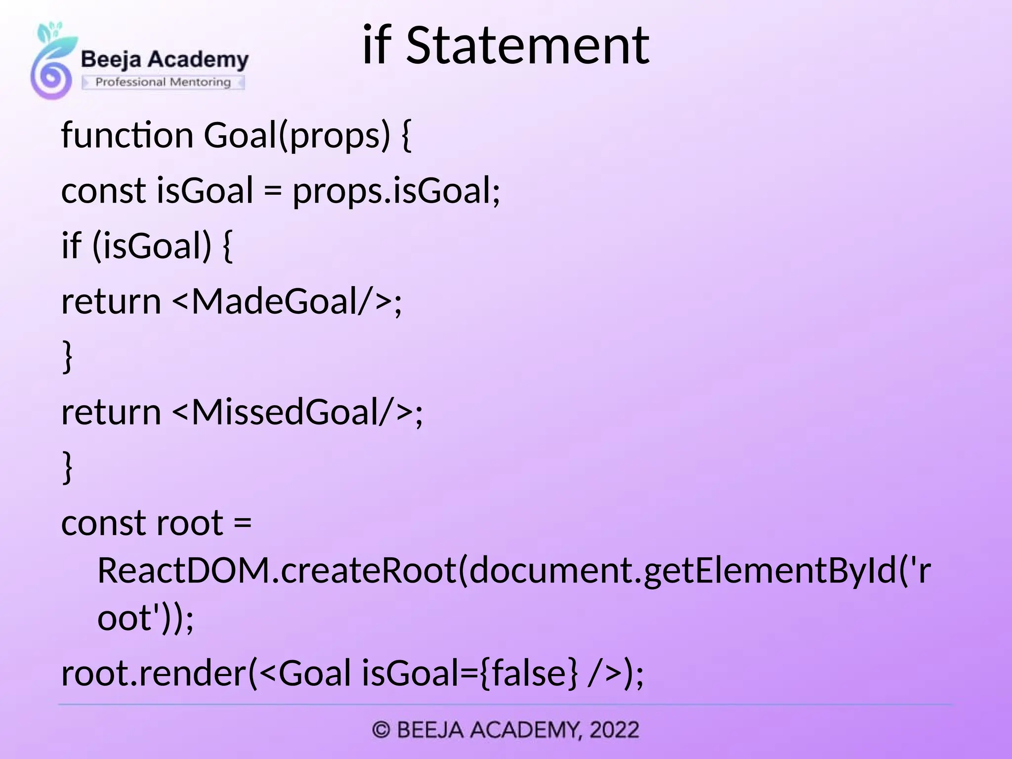 if Statement
function Goal(props) {
const isGoal = props.isGoal;
if (isGoal) {
return <MadeGoal/>;
}
return <MissedGoal/>;
}
const root =
ReactDOM.createRoot(document.getElementById('r
oot'));
root.render(<Goal isGoal={false} />);
 
