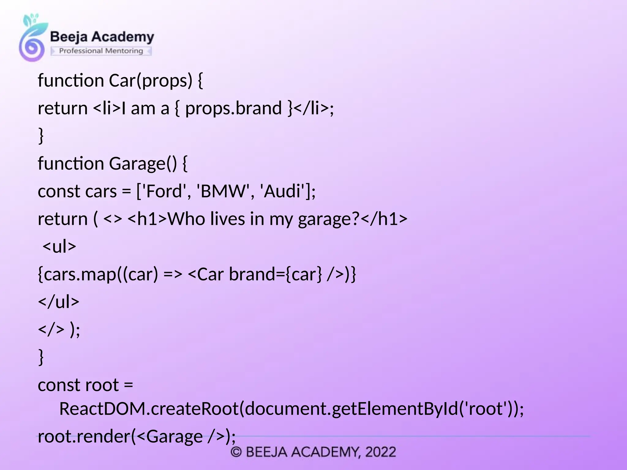 function Car(props) {
return <li>I am a { props.brand }</li>;
}
function Garage() {
const cars = ['Ford', 'BMW', 'Audi'];
return ( <> <h1>Who lives in my garage?</h1>
<ul>
{cars.map((car) => <Car brand={car} />)}
</ul>
</> );
}
const root =
ReactDOM.createRoot(document.getElementById('root'));
root.render(<Garage />);
 