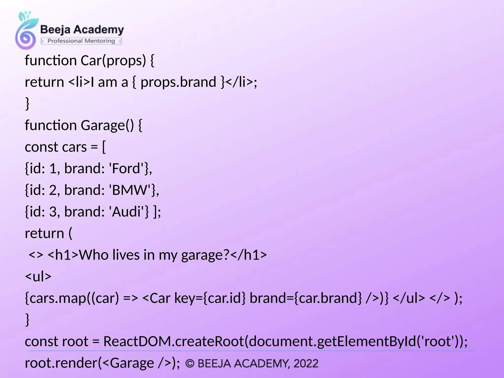 function Car(props) {
return <li>I am a { props.brand }</li>;
}
function Garage() {
const cars = [
{id: 1, brand: 'Ford'},
{id: 2, brand: 'BMW'},
{id: 3, brand: 'Audi'} ];
return (
<> <h1>Who lives in my garage?</h1>
<ul>
{cars.map((car) => <Car key={car.id} brand={car.brand} />)} </ul> </> );
}
const root = ReactDOM.createRoot(document.getElementById('root'));
root.render(<Garage />);
 