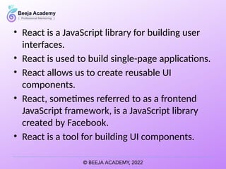 • React is a JavaScript library for building user
interfaces.
• React is used to build single-page applications.
• React allows us to create reusable UI
components.
• React, sometimes referred to as a frontend
JavaScript framework, is a JavaScript library
created by Facebook.
• React is a tool for building UI components.
 