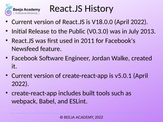 React.JS History
• Current version of React.JS is V18.0.0 (April 2022).
• Initial Release to the Public (V0.3.0) was in July 2013.
• React.JS was first used in 2011 for Facebook's
Newsfeed feature.
• Facebook Software Engineer, Jordan Walke, created
it.
• Current version of create-react-app is v5.0.1 (April
2022).
• create-react-app includes built tools such as
webpack, Babel, and ESLint.
 