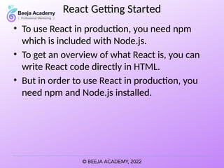 React Getting Started
• To use React in production, you need npm
which is included with Node.js.
• To get an overview of what React is, you can
write React code directly in HTML.
• But in order to use React in production, you
need npm and Node.js installed.
 