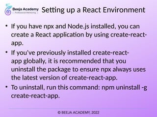 Setting up a React Environment
• If you have npx and Node.js installed, you can
create a React application by using create-react-
app.
• If you've previously installed create-react-
app globally, it is recommended that you
uninstall the package to ensure npx always uses
the latest version of create-react-app.
• To uninstall, run this command: npm uninstall -g
create-react-app.
 