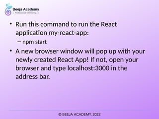 • Run this command to run the React
application my-react-app:
– npm start
• A new browser window will pop up with your
newly created React App! If not, open your
browser and type localhost:3000 in the
address bar.
 