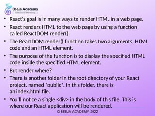 • React's goal is in many ways to render HTML in a web page.
• React renders HTML to the web page by using a function
called ReactDOM.render().
• The ReactDOM.render() function takes two arguments, HTML
code and an HTML element.
• The purpose of the function is to display the specified HTML
code inside the specified HTML element.
• But render where?
• There is another folder in the root directory of your React
project, named "public". In this folder, there is
an index.html file.
• You'll notice a single <div> in the body of this file. This is
where our React application will be rendered.
 