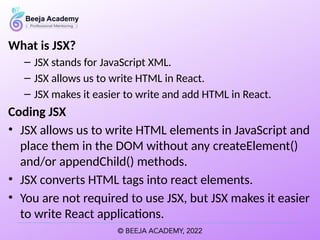 What is JSX?
– JSX stands for JavaScript XML.
– JSX allows us to write HTML in React.
– JSX makes it easier to write and add HTML in React.
Coding JSX
• JSX allows us to write HTML elements in JavaScript and
place them in the DOM without any createElement()
and/or appendChild() methods.
• JSX converts HTML tags into react elements.
• You are not required to use JSX, but JSX makes it easier
to write React applications.
 