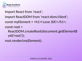 import React from 'react';
import ReactDOM from 'react-dom/client';
const myElement = <h1>I Love JSX!</h1>;
const root =
ReactDOM.createRoot(document.getElementB
yId('root'));
root.render(myElement);
 