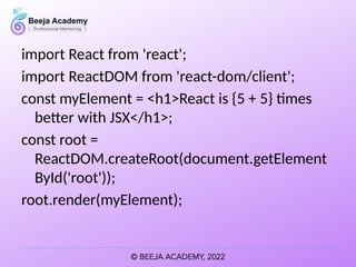 import React from 'react';
import ReactDOM from 'react-dom/client';
const myElement = <h1>React is {5 + 5} times
better with JSX</h1>;
const root =
ReactDOM.createRoot(document.getElement
ById('root'));
root.render(myElement);
 